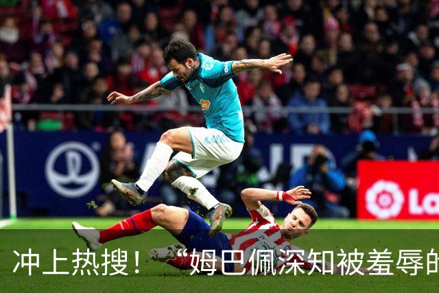 冲上热搜！“姆巴佩深知被羞辱的滋味却不懂尊重”；三大央媒下架姆巴佩相关报道