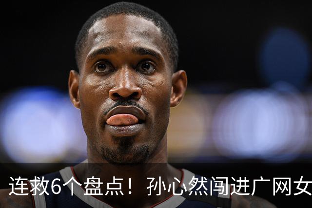 连救6个盘点！孙心然闯进广网女单四强：我还有150%能量